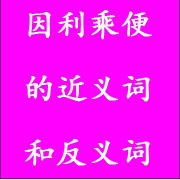 因利乘便的近义词和反义词分别是什么，标准答案
