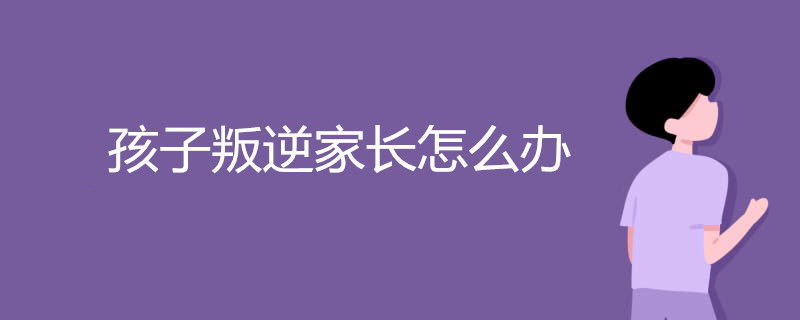 孩子叛逆家长怎么办