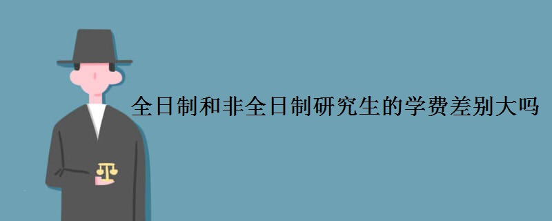 全日制和非全日制研究生的学费差别大吗