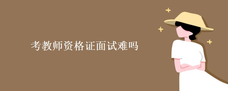 考教师资格证面试难吗 教师资格证面试考察内容