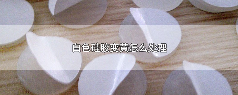 白色硅胶变黄怎么处理 白色硅胶变黄怎么处理